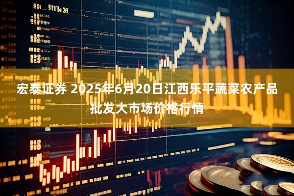 宏泰证券 2025年6月20日江西乐平蔬菜农产品批发大市场价格行情