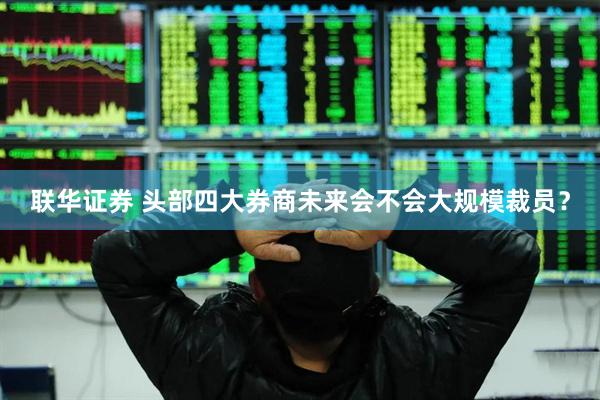 联华证券 头部四大券商未来会不会大规模裁员？