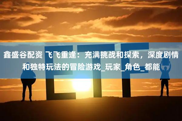 鑫盛谷配资 飞飞重逢：充满挑战和探索，深度剧情和独特玩法的冒险游戏_玩家_角色_都能