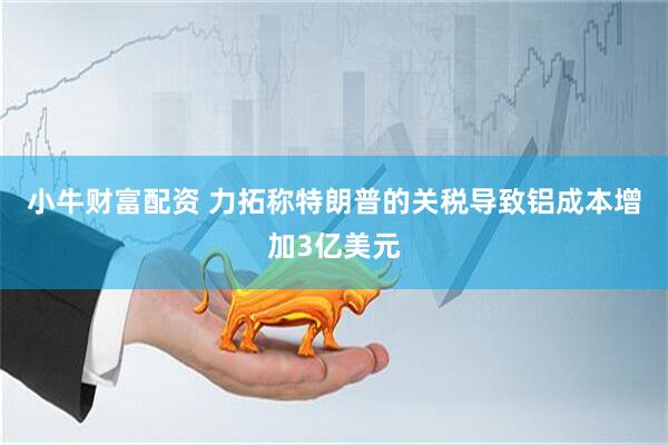 小牛财富配资 力拓称特朗普的关税导致铝成本增加3亿美元
