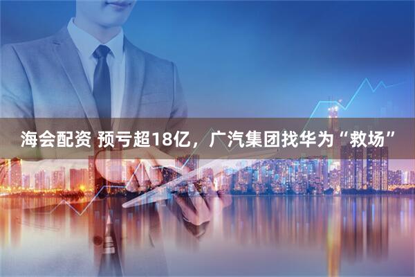 海会配资 预亏超18亿，广汽集团找华为“救场”