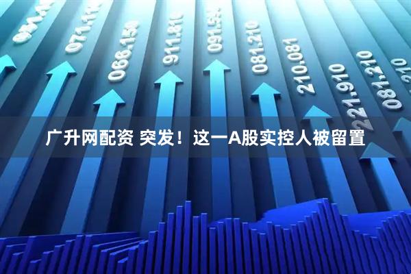 广升网配资 突发！这一A股实控人被留置