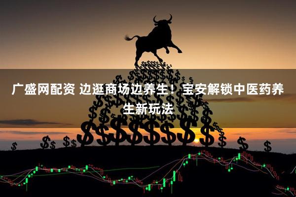 广盛网配资 边逛商场边养生！宝安解锁中医药养生新玩法