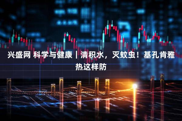 兴盛网 科学与健康｜清积水，灭蚊虫！基孔肯雅热这样防