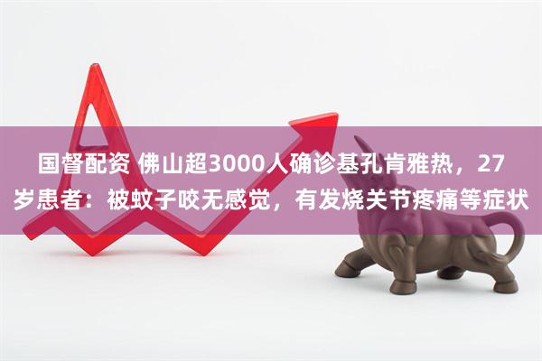 国督配资 佛山超3000人确诊基孔肯雅热，27岁患者：被蚊子咬无感觉，有发烧关节疼痛等症状