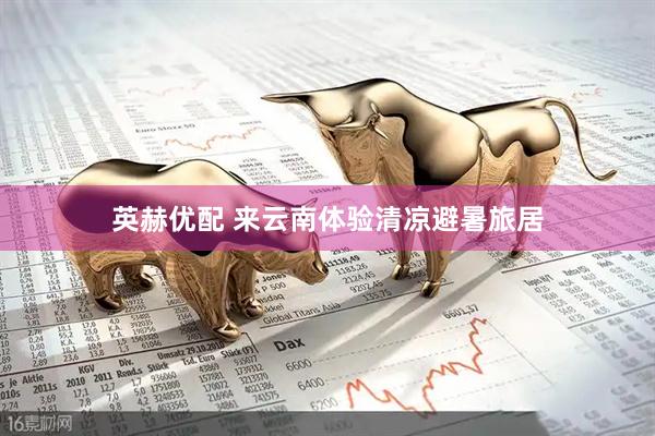 英赫优配 来云南体验清凉避暑旅居