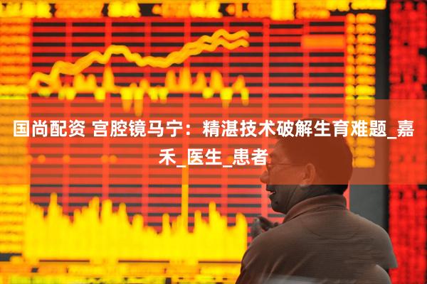 国尚配资 宫腔镜马宁：精湛技术破解生育难题_嘉禾_医生_患者