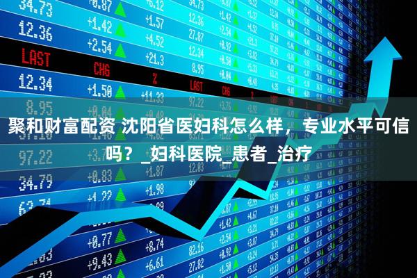 聚和财富配资 沈阳省医妇科怎么样，专业水平可信吗？_妇科医院_患者_治疗