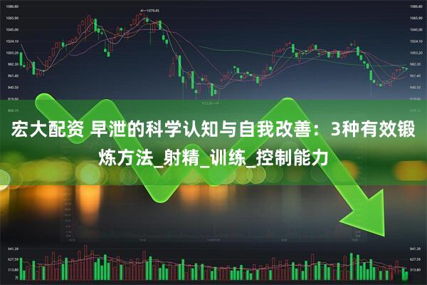 宏大配资 早泄的科学认知与自我改善：3种有效锻炼方法_射精_训练_控制能力