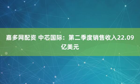 嘉多网配资 中芯国际：第二季度销售收入22.09亿美元
