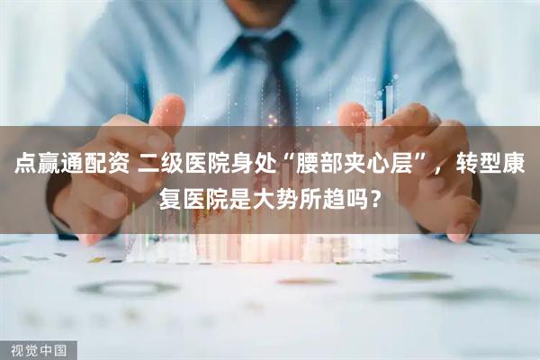 点赢通配资 二级医院身处“腰部夹心层”，转型康复医院是大势所趋吗？