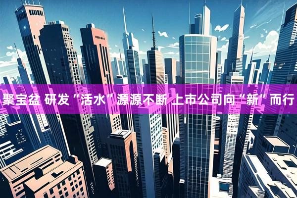 聚宝盆 研发“活水”源源不断 上市公司向“新”而行
