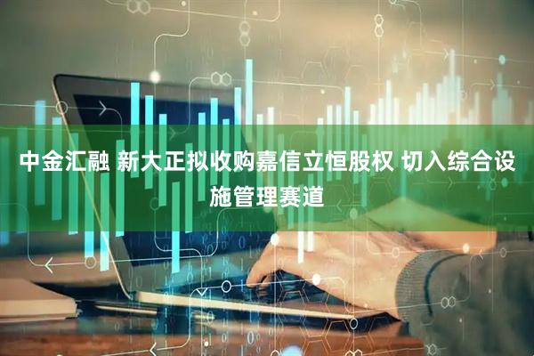 中金汇融 新大正拟收购嘉信立恒股权 切入综合设施管理赛道