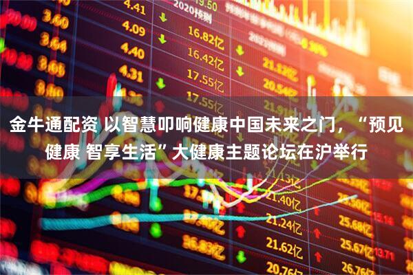 金牛通配资 以智慧叩响健康中国未来之门,“预见健康 智享生活”大健康主题论坛在沪举行