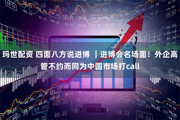 玛世配资 四面八方说进博 ｜进博会名场面！外企高管不约而同为中国市场打call