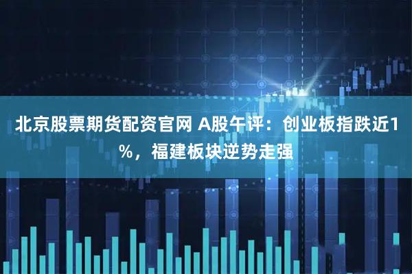 北京股票期货配资官网 A股午评：创业板指跌近1%，福建板块逆势走强