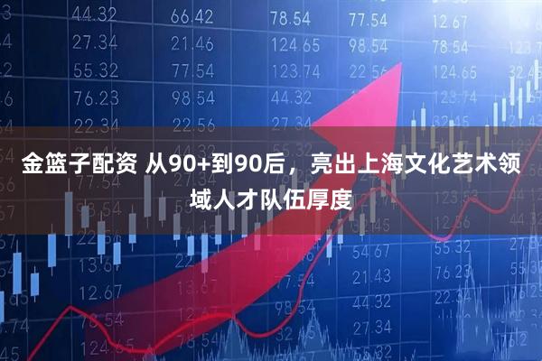 金篮子配资 从90+到90后，亮出上海文化艺术领域人才队伍厚度