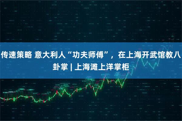 传速策略 意大利人“功夫师傅”，在上海开武馆教八卦掌 | 上海滩上洋掌柜