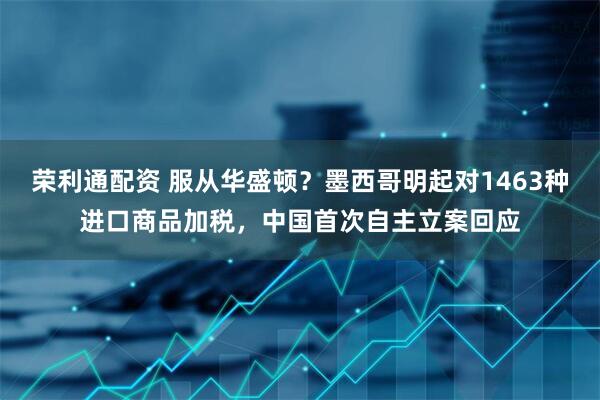 荣利通配资 服从华盛顿？墨西哥明起对1463种进口商品加税，中国首次自主立案回应