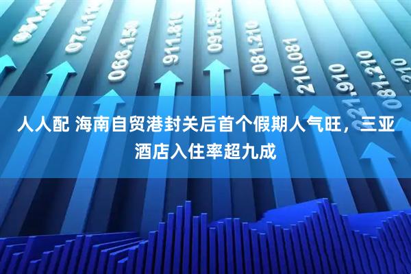 人人配 海南自贸港封关后首个假期人气旺，三亚酒店入住率超九成