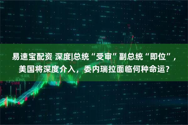 易速宝配资 深度|总统“受审”副总统“即位”，美国将深度介入，委内瑞拉面临何种命运？