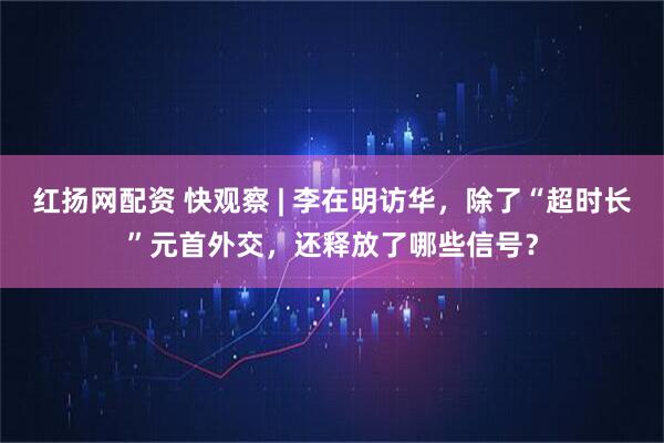 红扬网配资 快观察 | 李在明访华，除了“超时长”元首外交，还释放了哪些信号？