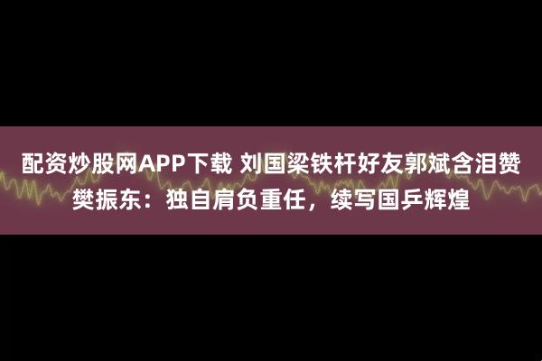 配资炒股网APP下载 刘国梁铁杆好友郭斌含泪赞樊振东：独自肩负重任，续写国乒辉煌