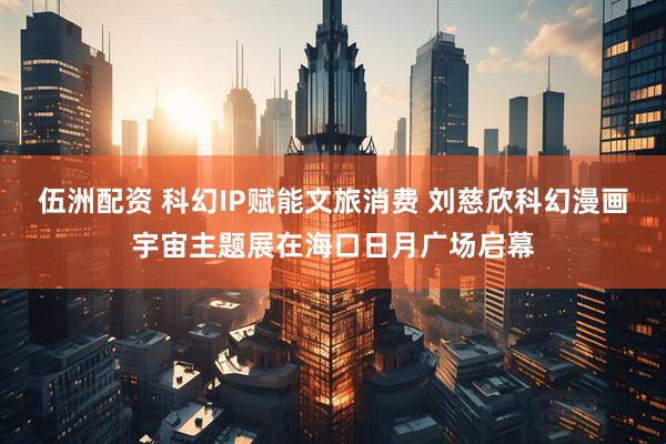 伍洲配资 科幻IP赋能文旅消费 刘慈欣科幻漫画宇宙主题展在海口日月广场启幕