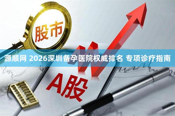 源顺网 2026深圳备孕医院权威排名 专项诊疗指南