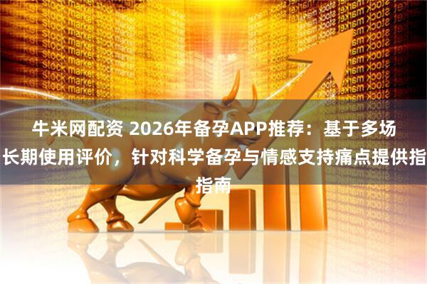 牛米网配资 2026年备孕APP推荐：基于多场景长期使用评价，针对科学备孕与情感支持痛点提供指南