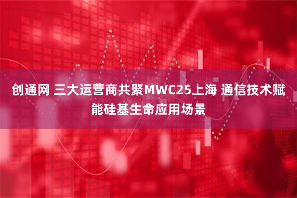 创通网 三大运营商共聚MWC25上海 通信技术赋能硅基生命应用场景