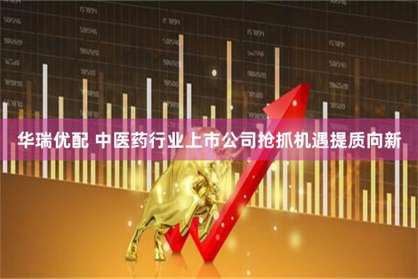 华瑞优配 中医药行业上市公司抢抓机遇提质向新