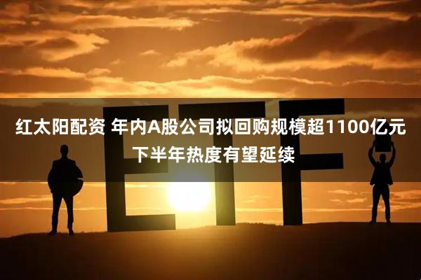 红太阳配资 年内A股公司拟回购规模超1100亿元 下半年热度有望延续